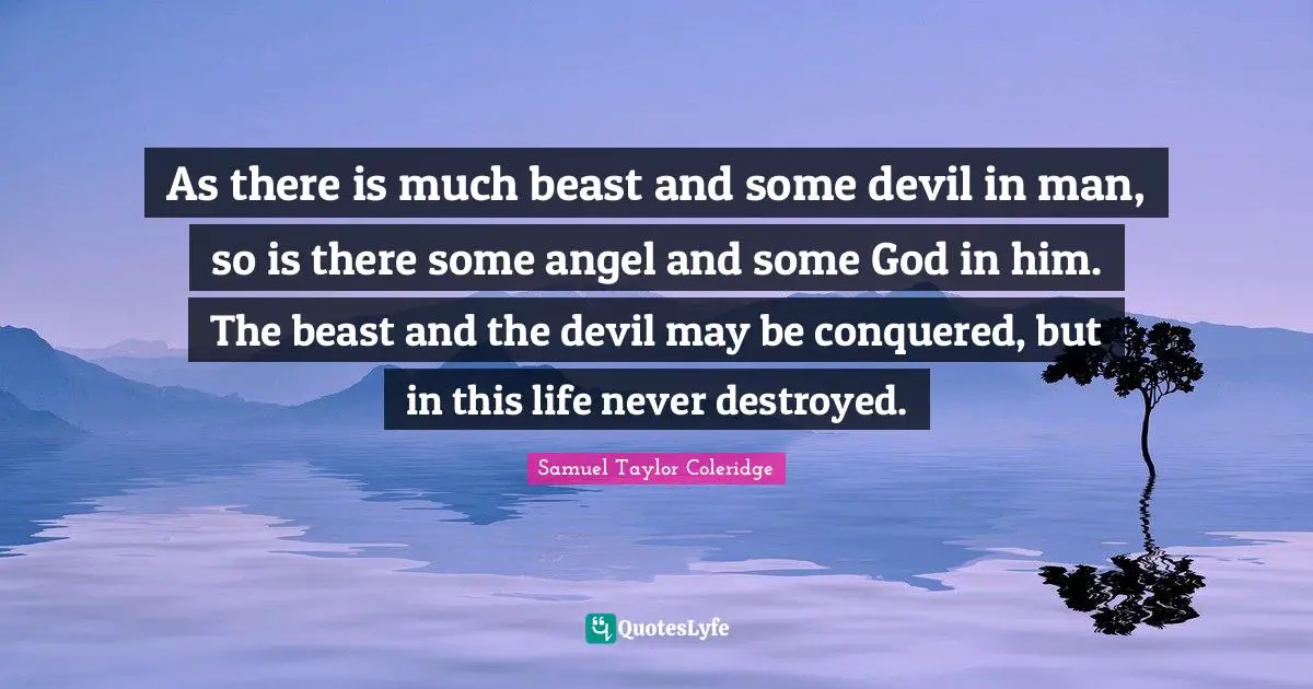 As there is much beast and some devil in man, so is there some angel and some God in him. The beast and the devil may be conquered, but in this life never destroyed.