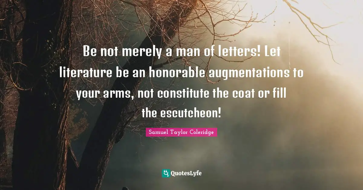 Be not merely a man of letters! Let literature be an honorable augmentations to your arms, not constitute the coat or fill the escutcheon!
