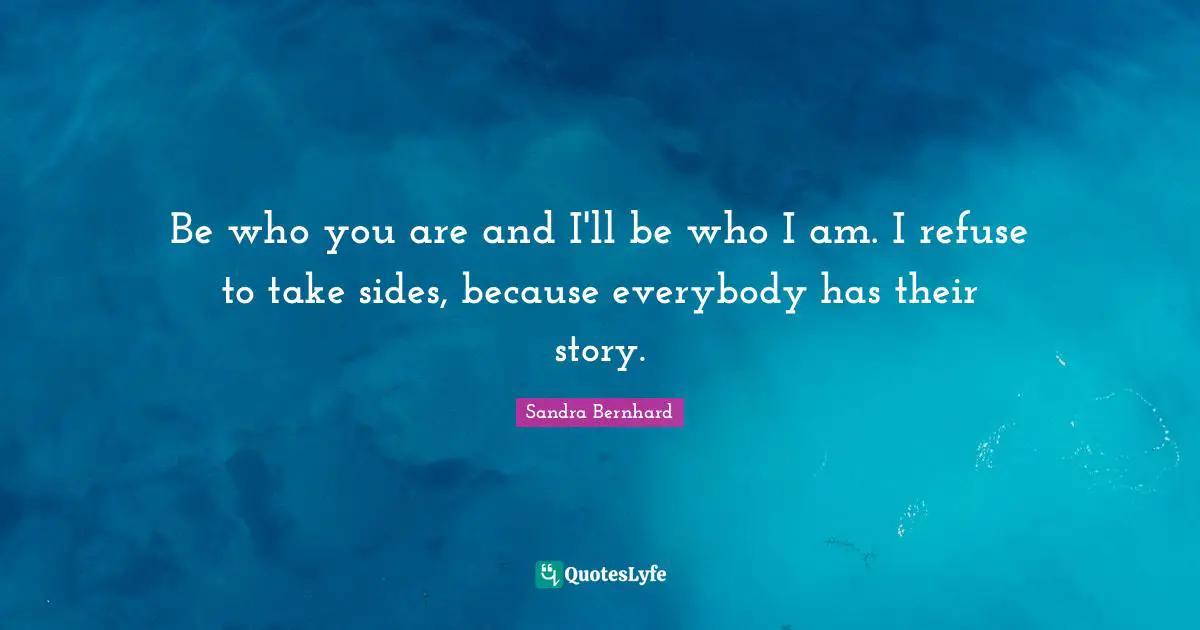 Be who you are and I'll be who I am. I refuse to take sides, because everybody has their story.