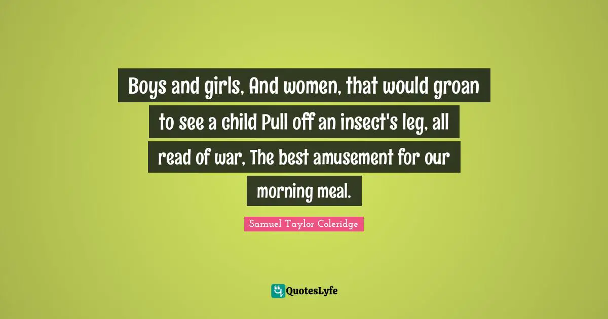 Boys and girls, And women, that would groan to see a child Pull off an insect's leg, all read of war, The best amusement for our morning meal.