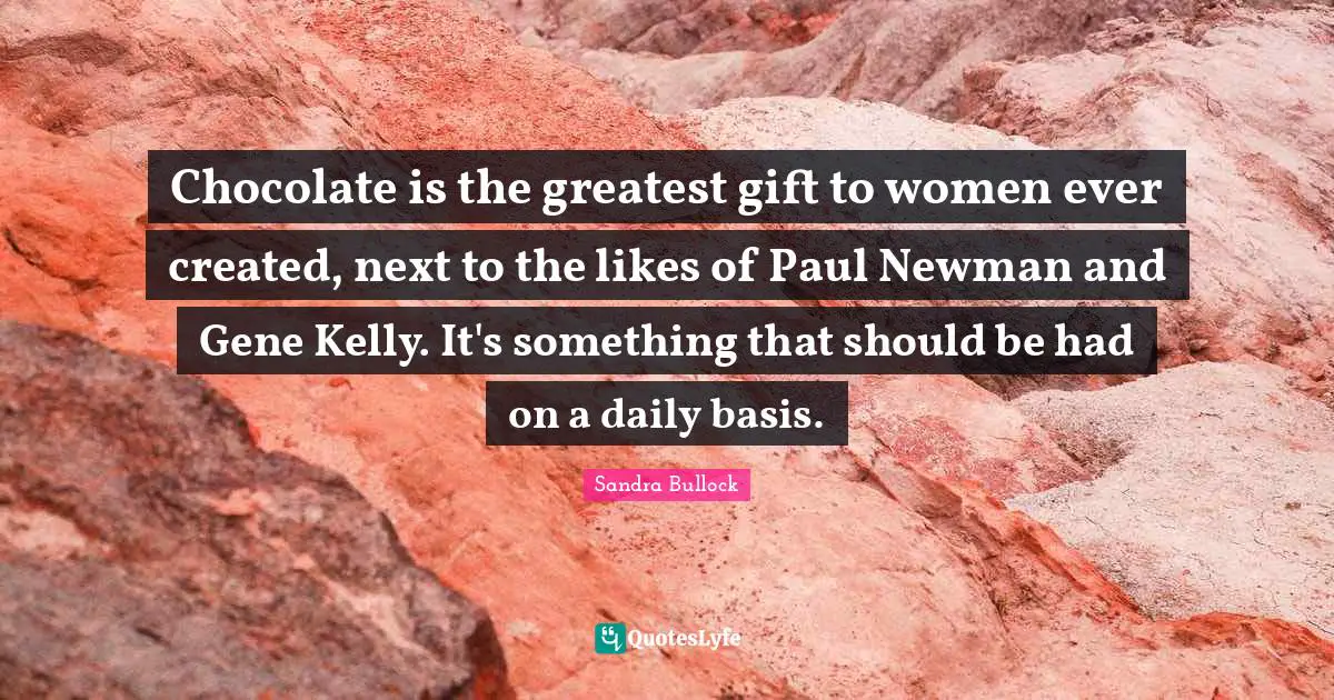 Chocolate is the greatest gift to women ever created, next to the likes of Paul Newman and Gene Kelly. It's something that should be had on a daily basis.