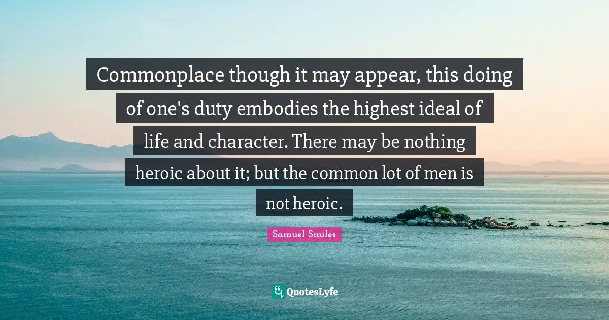 Commonplace though it may appear, this doing of one's duty embodies the highest ideal of life and character. There may be nothing heroic about it; but the common lot of men is not heroic.