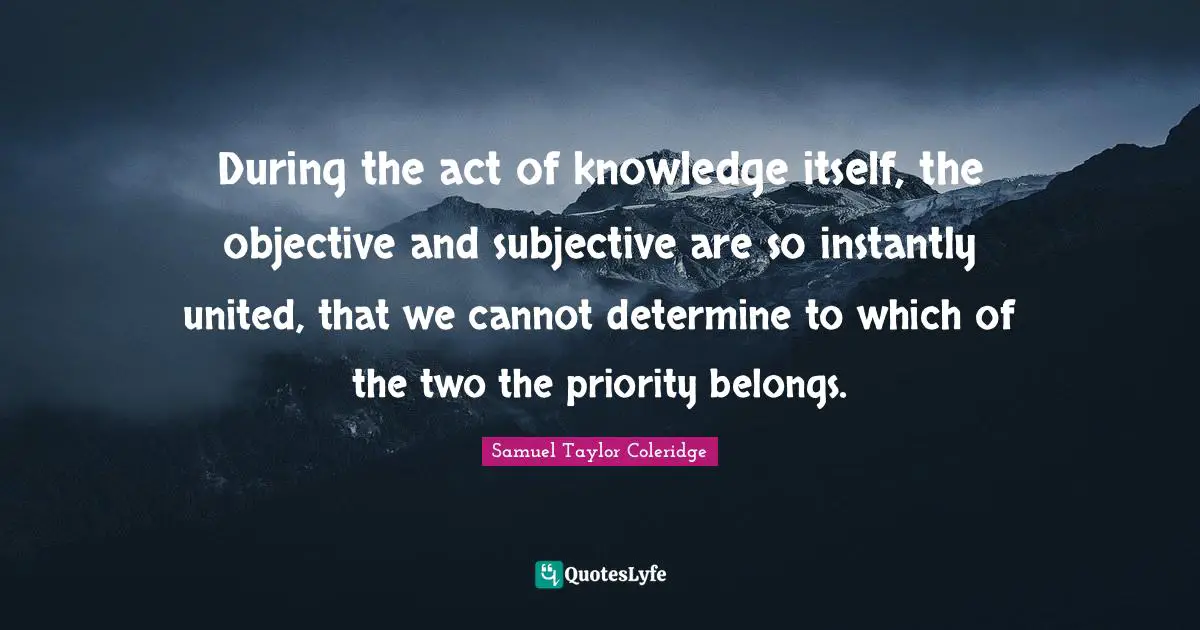 During the act of knowledge itself, the objective and subjective are so instantly united, that we cannot determine to which of the two the priority belongs.