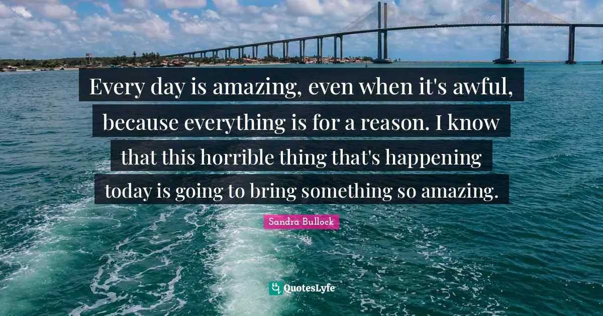 Every day is amazing, even when it's awful, because everything is for a reason. I know that this horrible thing that's happening today is going to bring something so amazing.