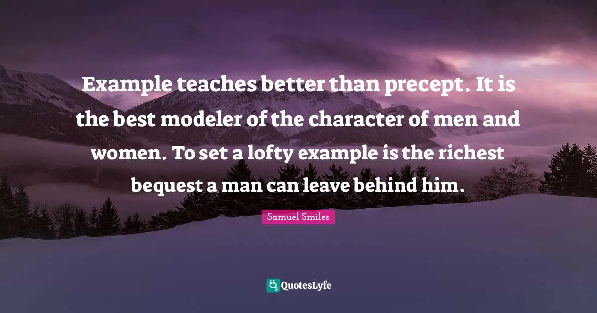 Lofty Quotes: "Example teaches better than precept. It is the best modeler of the character of men and women. To set a lofty example is the richest bequest a man can leave behind him."