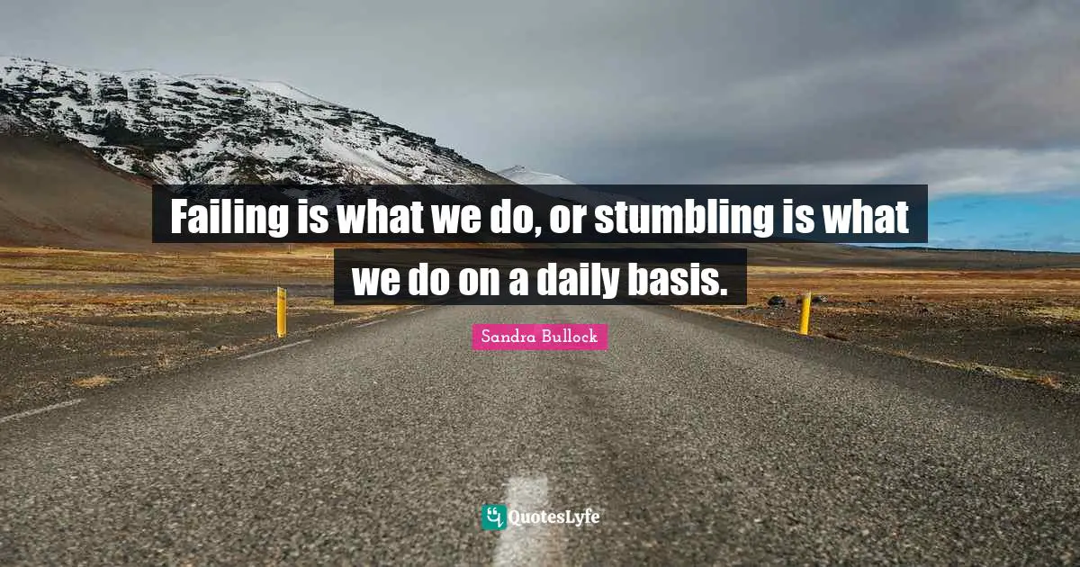 Failing is what we do, or stumbling is what we do on a daily basis.