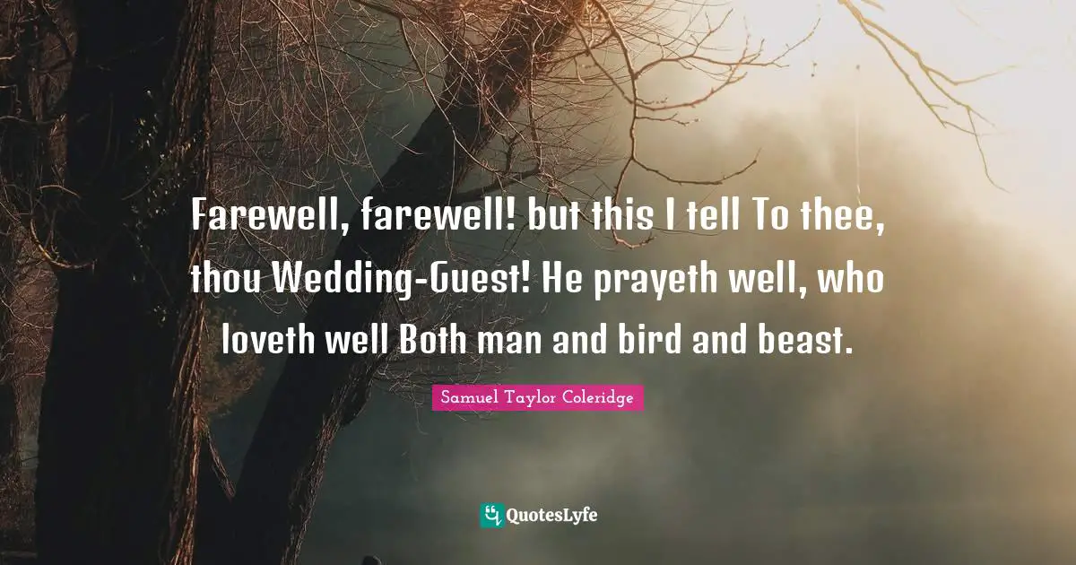 Farewell, farewell! but this I tell To thee, thou Wedding-Guest! He prayeth well, who loveth well Both man and bird and beast.