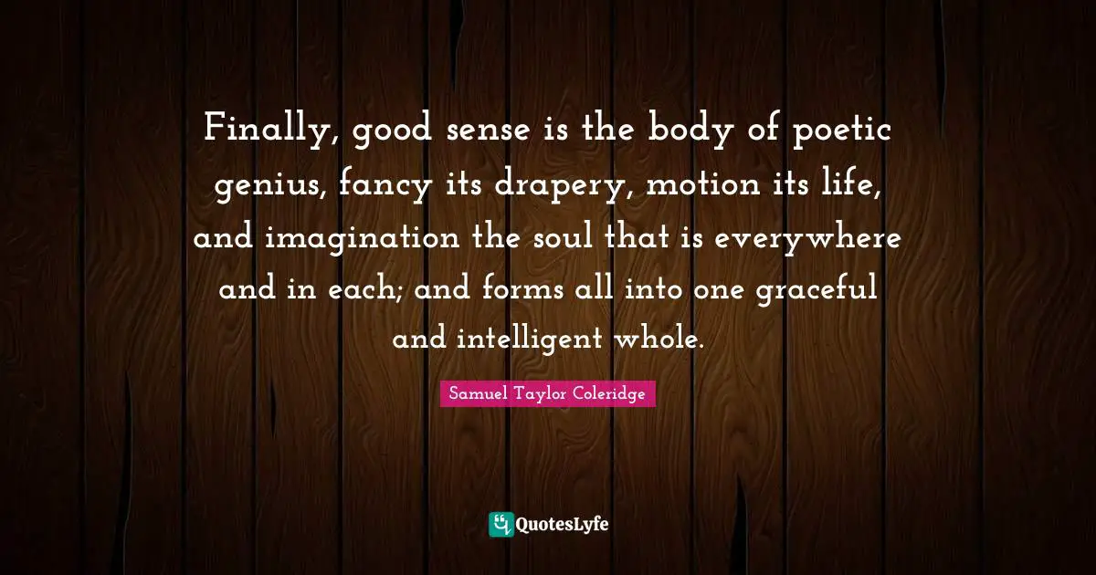 Finally, good sense is the body of poetic genius, fancy its drapery, motion its life, and imagination the soul that is everywhere and in each; and forms all into one graceful and intelligent whole.
