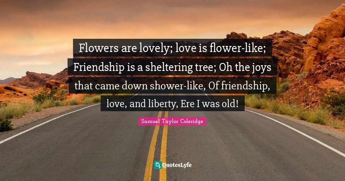 Flowers are lovely; love is flower-like; Friendship is a sheltering tree; Oh the joys that came down shower-like, Of friendship, love, and liberty, Ere I was old!