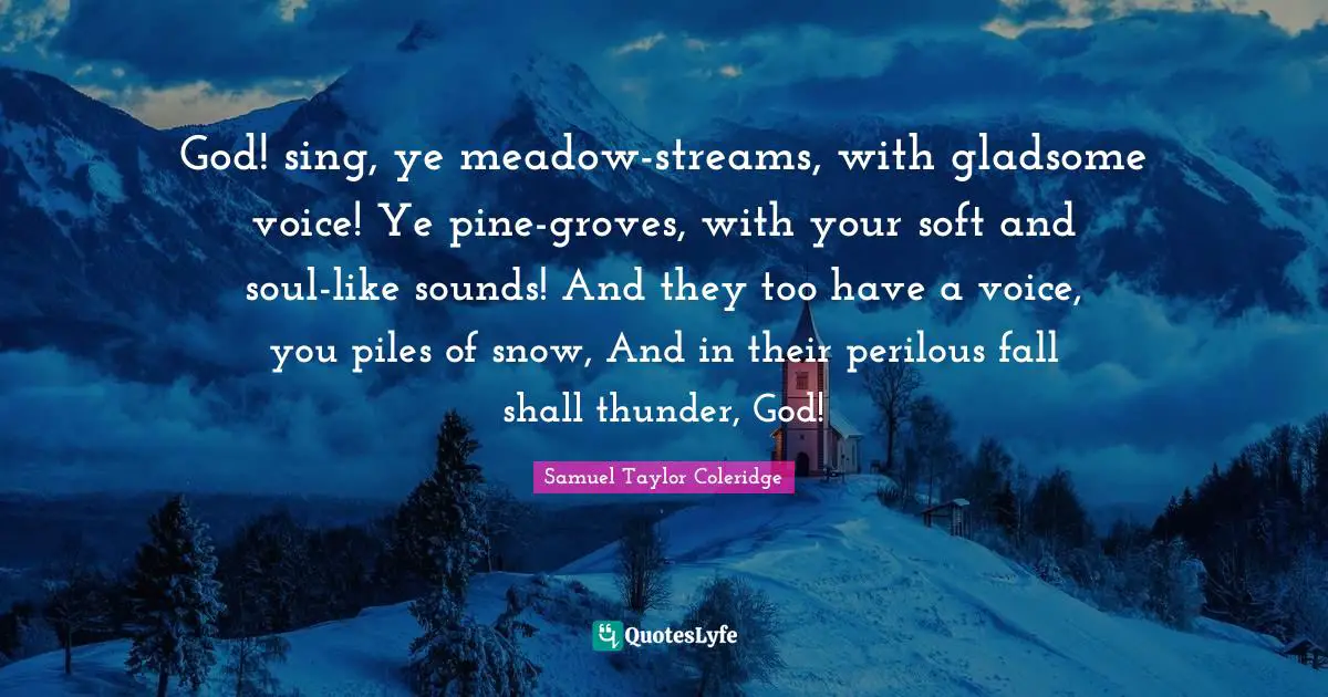 Thunder Quotes: "God! sing, ye meadow-streams, with gladsome voice! Ye pine-groves, with your soft and soul-like sounds! And they too have a voice, you piles of snow, And in their perilous fall shall thunder, God!"