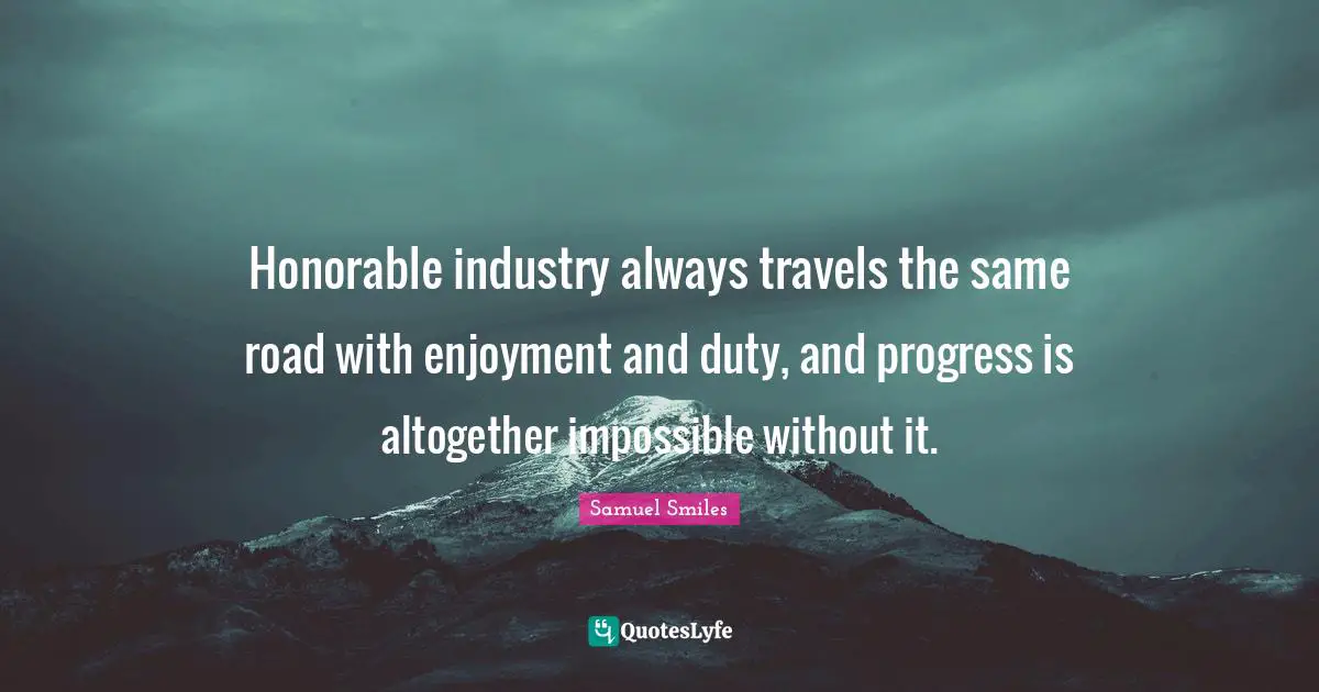 Honorable industry always travels the same road with enjoyment and duty, and progress is altogether impossible without it.