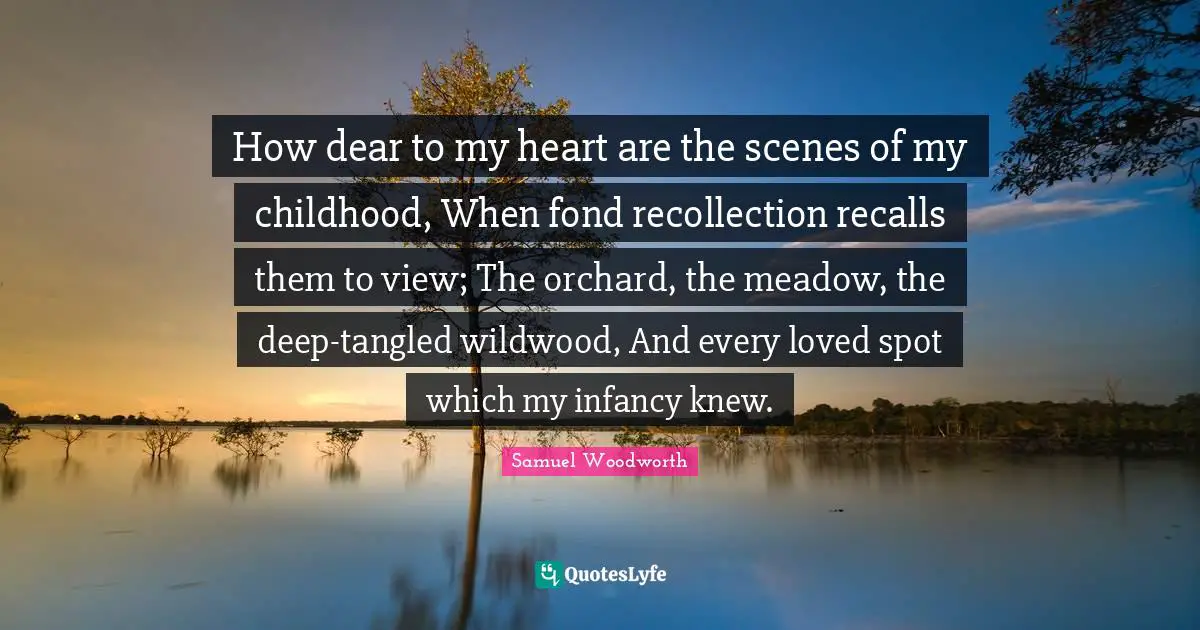 How dear to my heart are the scenes of my childhood, When fond recollection recalls them to view; The orchard, the meadow, the deep-tangled wildwood, And every loved spot which my infancy knew.