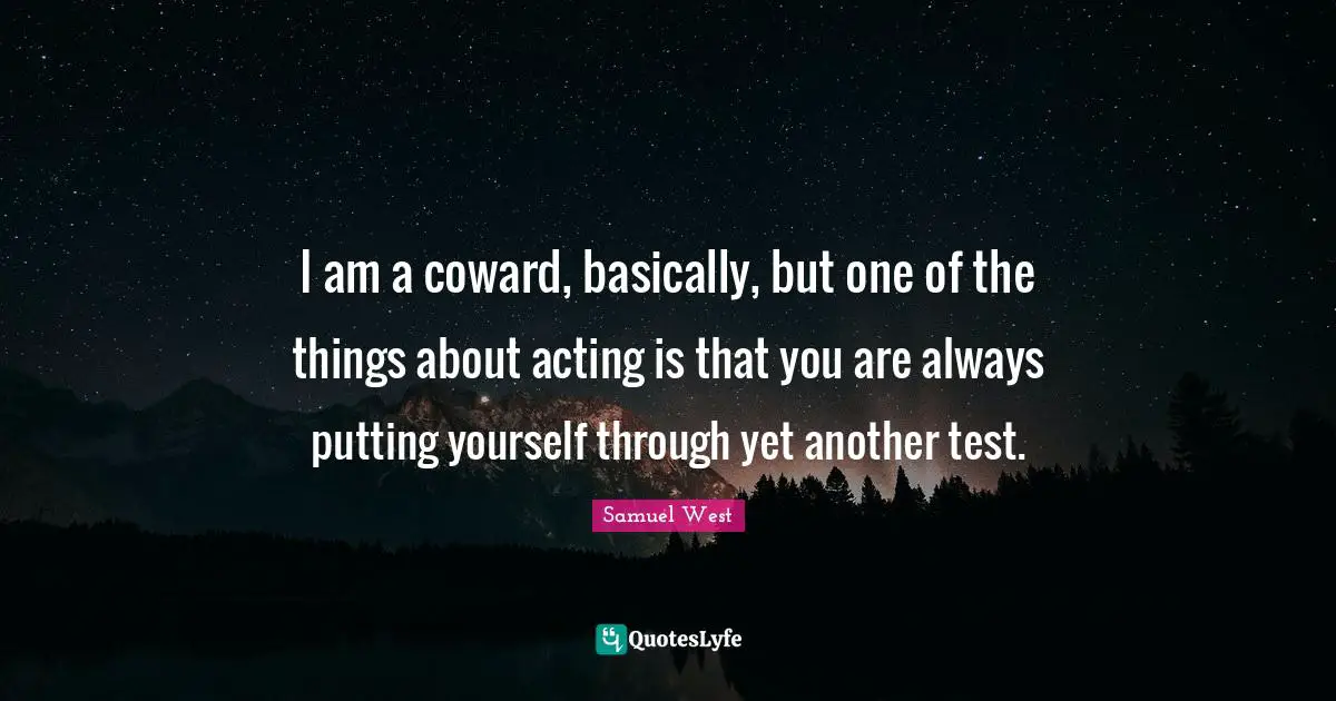 I am a coward, basically, but one of the things about acting is that you are always putting yourself through yet another test.