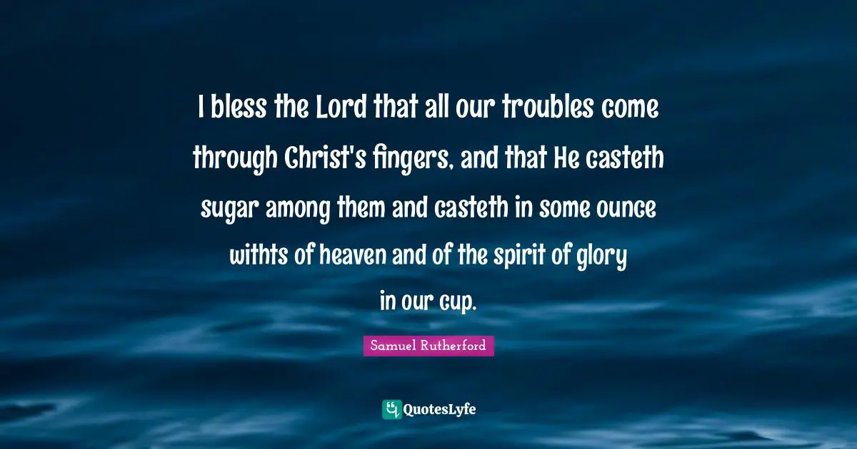 Samuel Rutherford Quotes: "I bless the Lord that all our troubles come through Christ's fingers, and that He casteth sugar among them and casteth in some ounce withts of heaven and of the spirit of glory in our cup."
