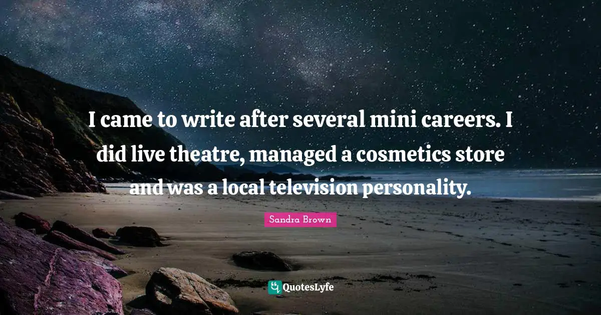 Sandra Brown Quotes: "I came to write after several mini careers. I did live theatre, managed a cosmetics store and was a local television personality."