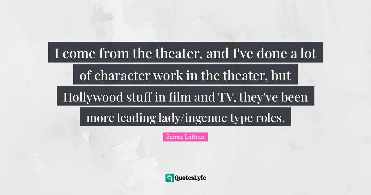 I come from the theater, and I've done a lot of character work in the theater, but Hollywood stuff in film and TV, they've been more leading lady/ingenue type roles.