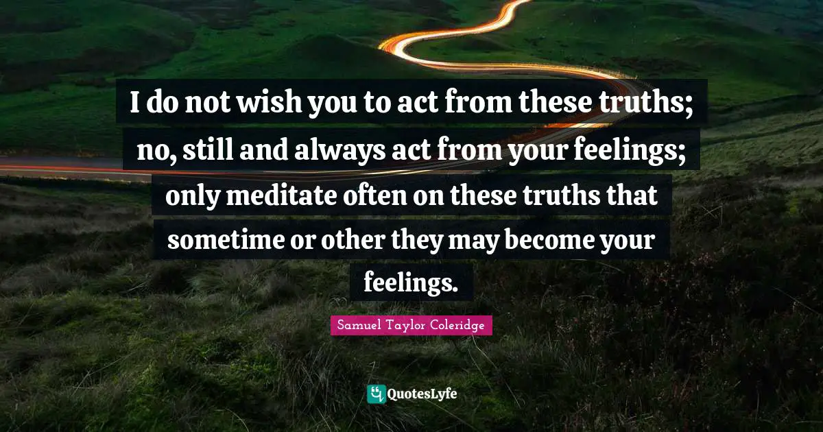 What You Wish Quotes: "I do not wish you to act from these truths; no, still and always act from your feelings; only meditate often on these truths that sometime or other they may become your feelings."