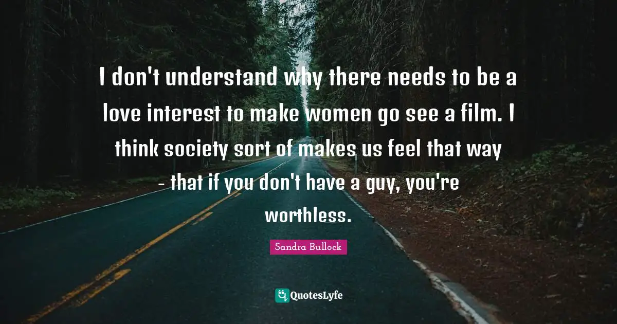 I don't understand why there needs to be a love interest to make women go see a film. I think society sort of makes us feel that way - that if you don't have a guy, you're worthless.