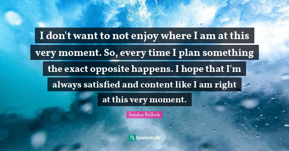 I don't want to not enjoy where I am at this very moment. So, every time I plan something the exact opposite happens. I hope that I'm always satisfied and content like I am right at this very moment.
