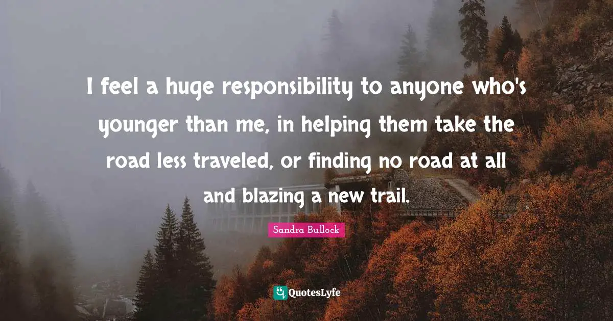 I feel a huge responsibility to anyone who's younger than me, in helping them take the road less traveled, or finding no road at all and blazing a new trail.