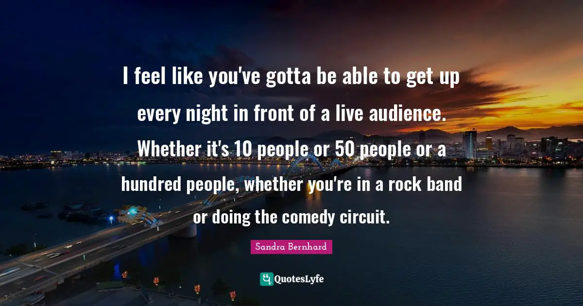 I feel like you've gotta be able to get up every night in front of a live audience. Whether it's 10 people or 50 people or a hundred people, whether you're in a rock band or doing the comedy circuit.