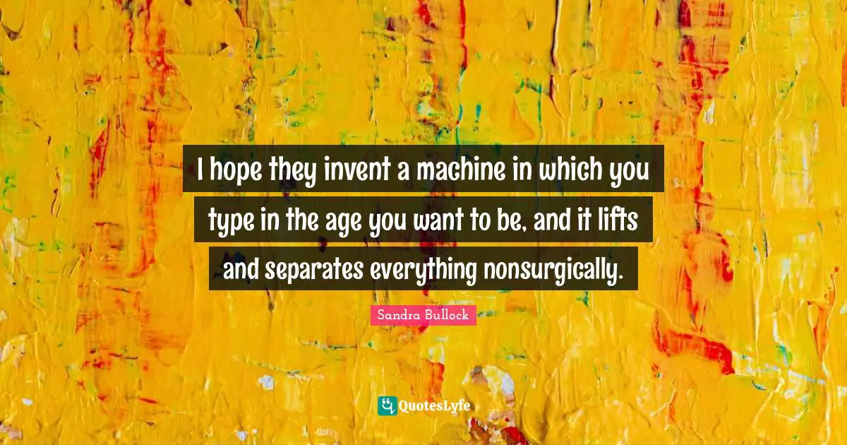 I hope they invent a machine in which you type in the age you want to be, and it lifts and separates everything nonsurgically.
