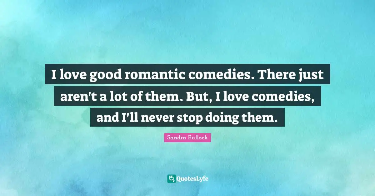 I love good romantic comedies. There just aren't a lot of them. But, I love comedies, and I'll never stop doing them.