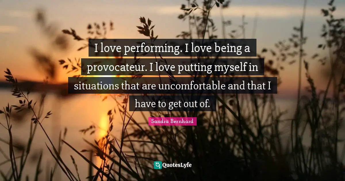 I love performing. I love being a provocateur. I love putting myself in situations that are uncomfortable and that I have to get out of.
