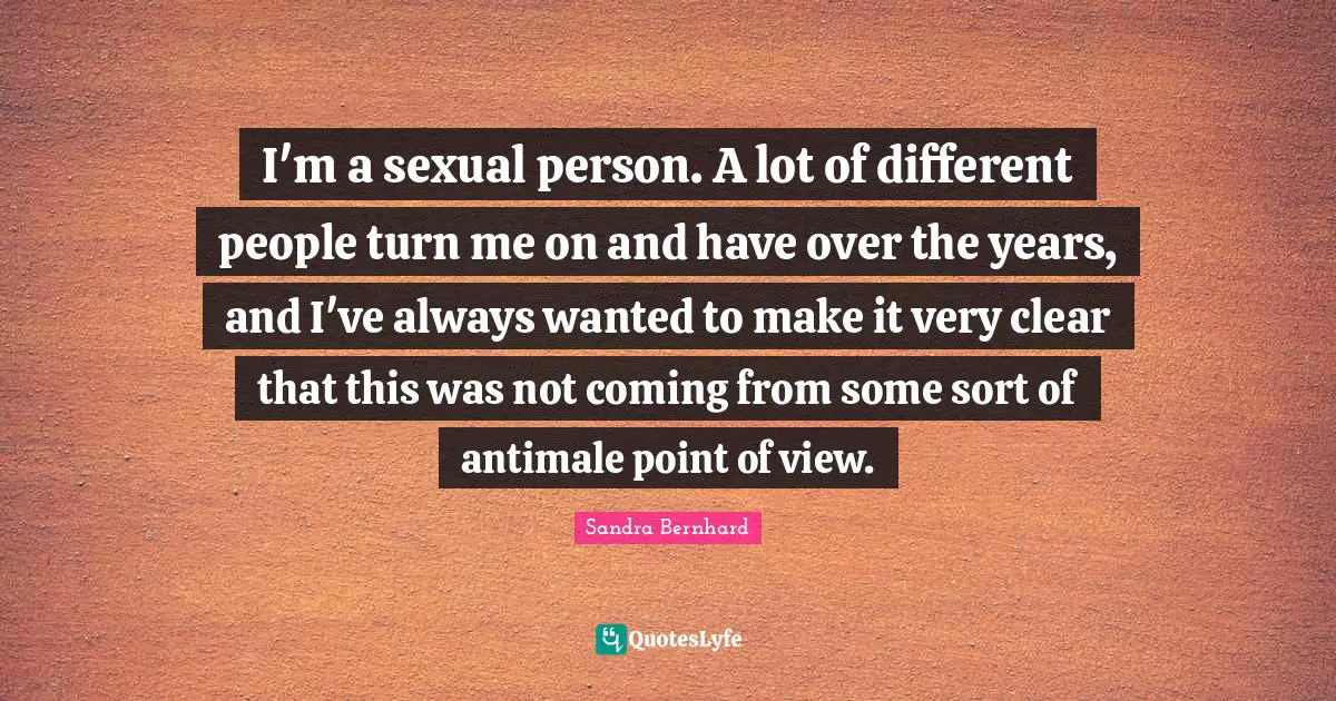 I'm a sexual person. A lot of different people turn me on and have over the years, and I've always wanted to make it very clear that this was not coming from some sort of antimale point of view.