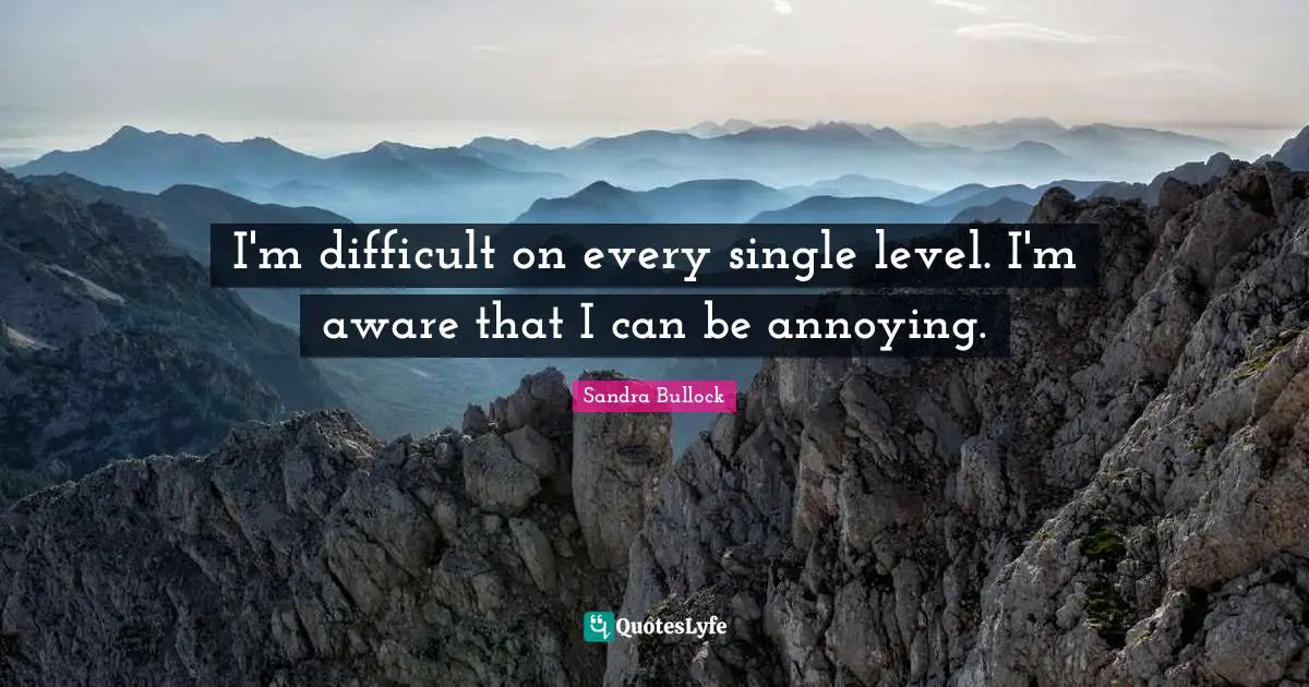 I'm difficult on every single level. I'm aware that I can be annoying.