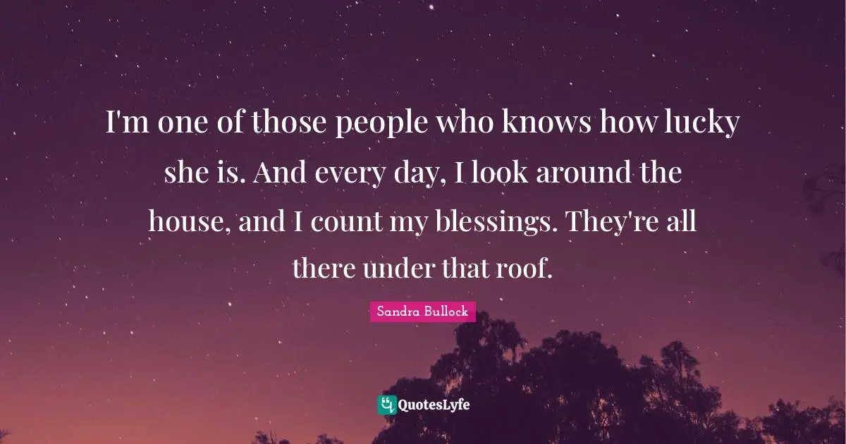 I'm one of those people who knows how lucky she is. And every day, I look around the house, and I count my blessings. They're all there under that roof.