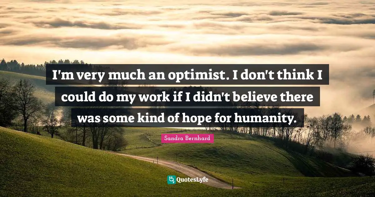I'm very much an optimist. I don't think I could do my work if I didn't believe there was some kind of hope for humanity.