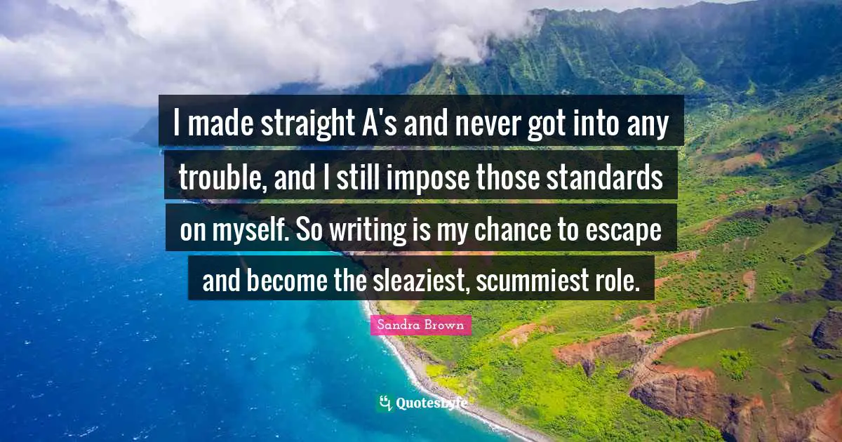 Sandra Brown Quotes: "I made straight A's and never got into any trouble, and I still impose those standards on myself. So writing is my chance to escape and become the sleaziest, scummiest role."