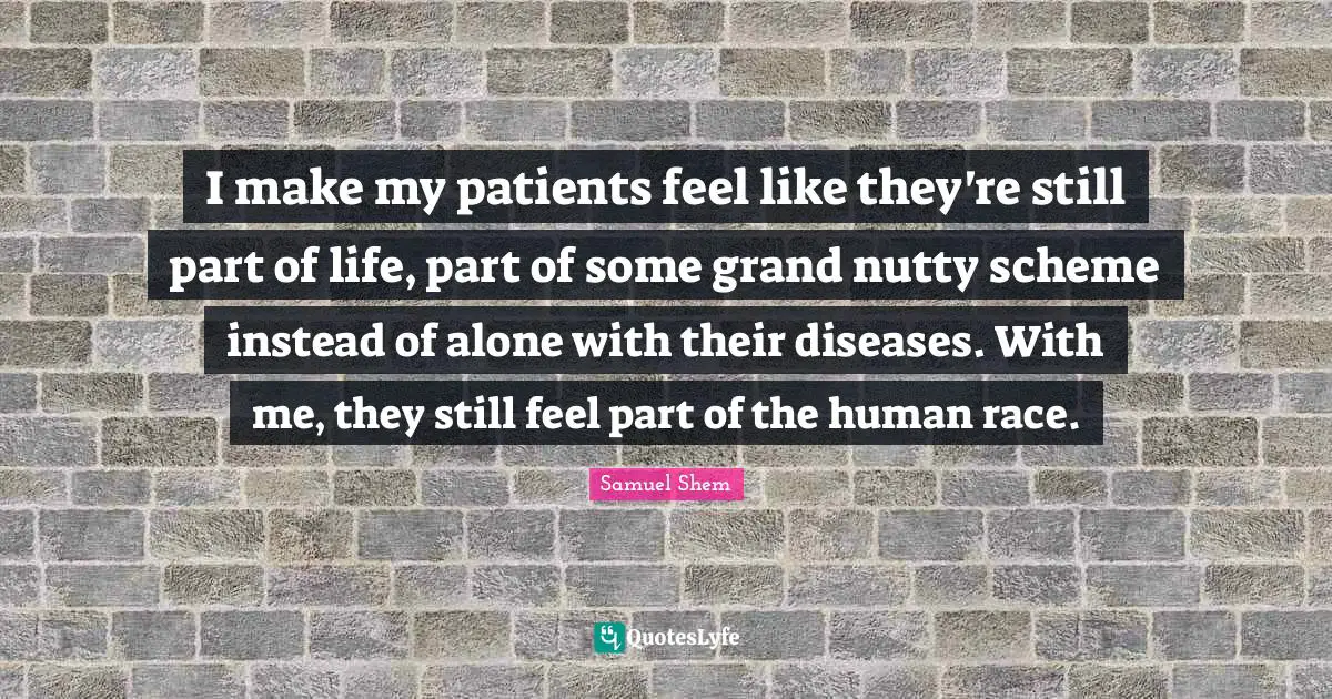 I make my patients feel like they're still part of life, part of some grand nutty scheme instead of alone with their diseases. With me, they still feel part of the human race.