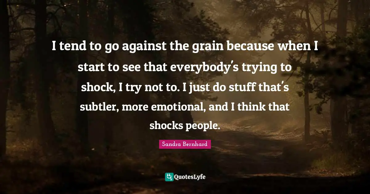 I tend to go against the grain because when I start to see that everybody's trying to shock, I try not to. I just do stuff that's subtler, more emotional, and I think that shocks people.