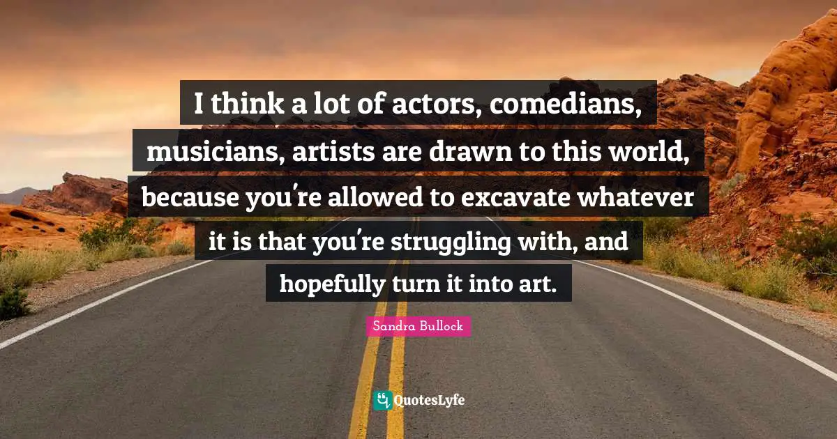 I think a lot of actors, comedians, musicians, artists are drawn to this world, because you're allowed to excavate whatever it is that you're struggling with, and hopefully turn it into art.