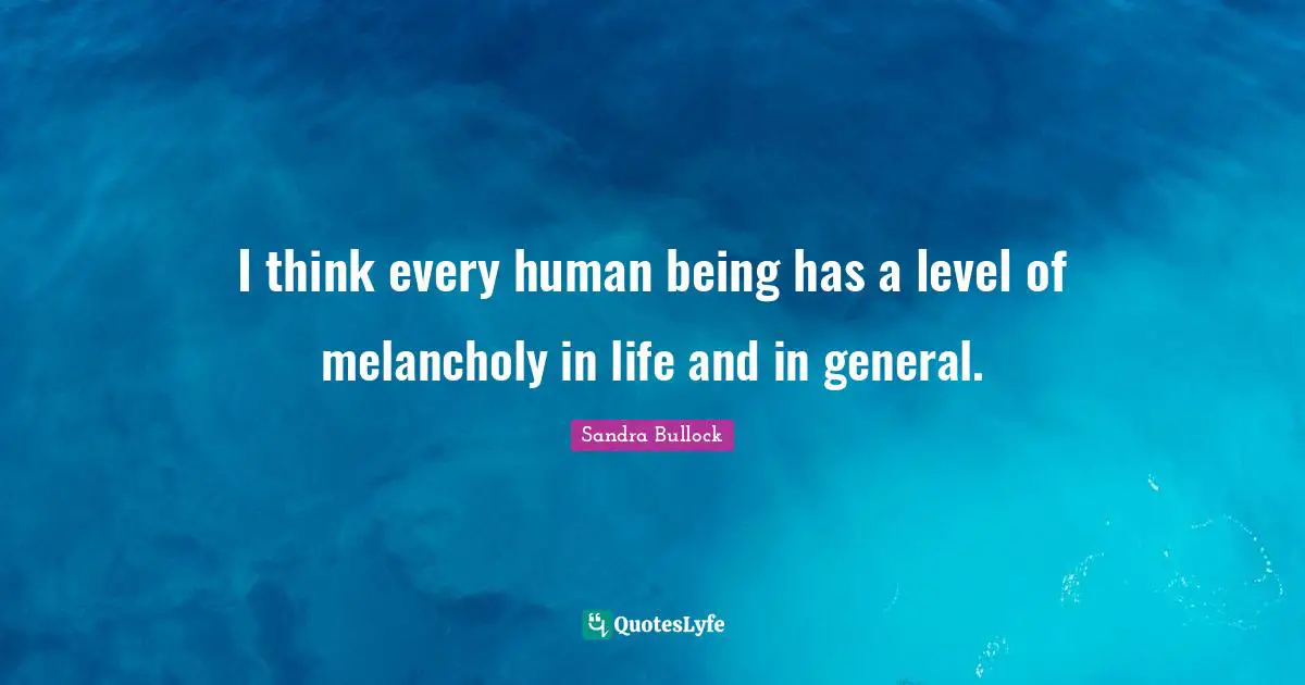 I think every human being has a level of melancholy in life and in general.