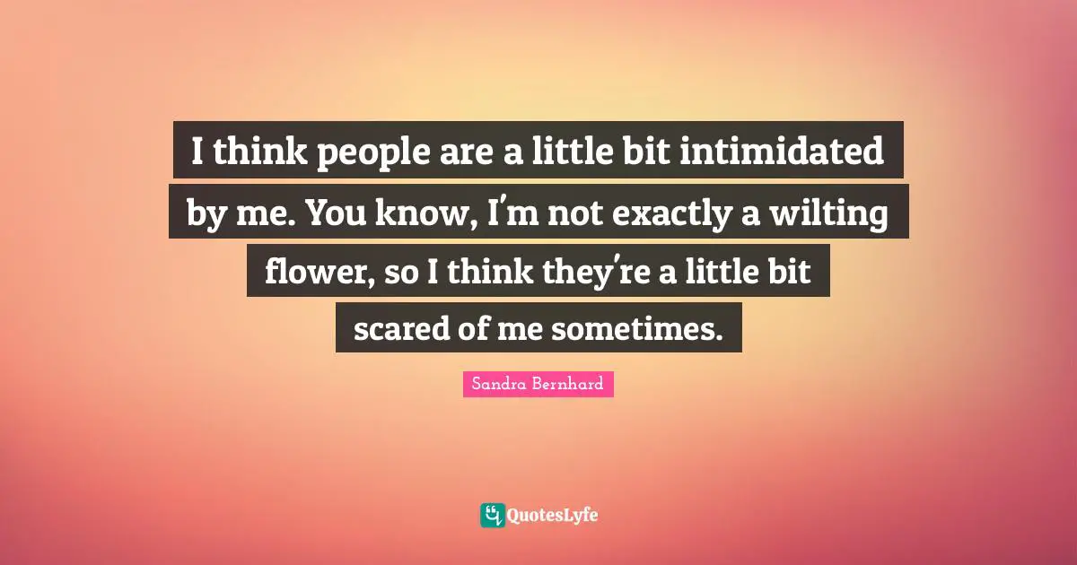 I think people are a little bit intimidated by me. You know, I'm not exactly a wilting flower, so I think they're a little bit scared of me sometimes.