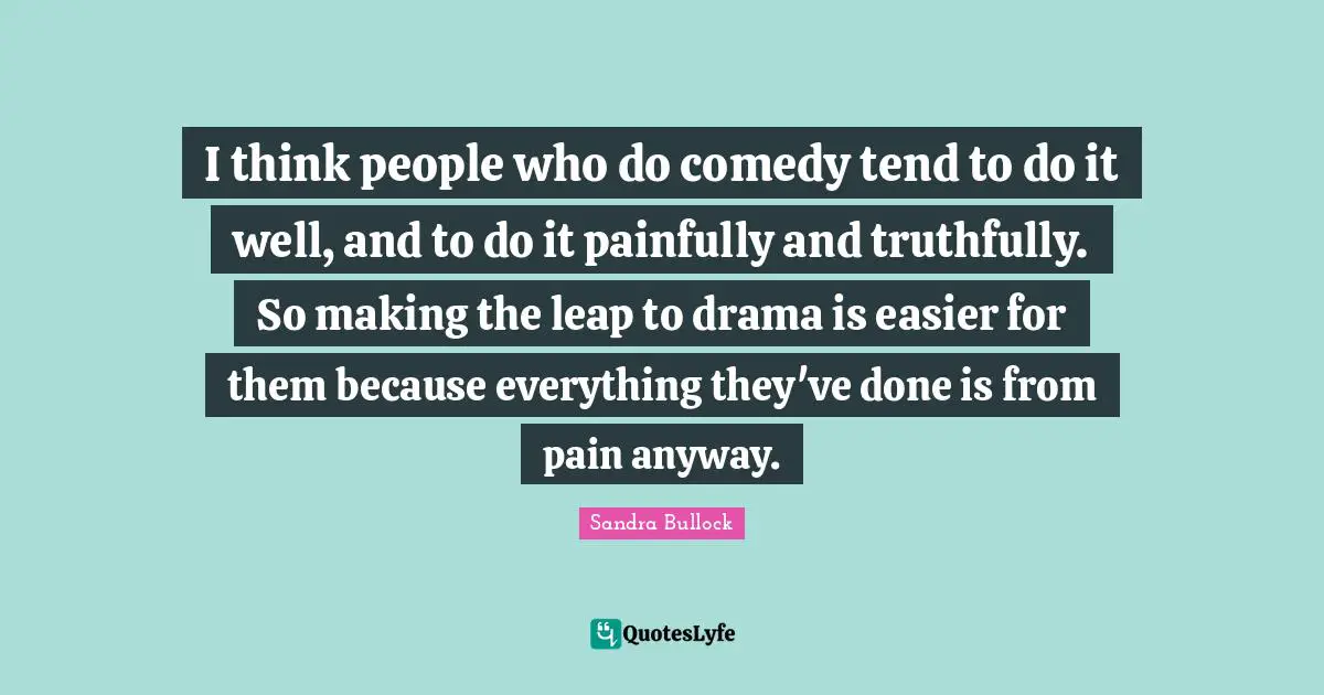 I think people who do comedy tend to do it well, and to do it painfully and truthfully. So making the leap to drama is easier for them because everything they've done is from pain anyway.