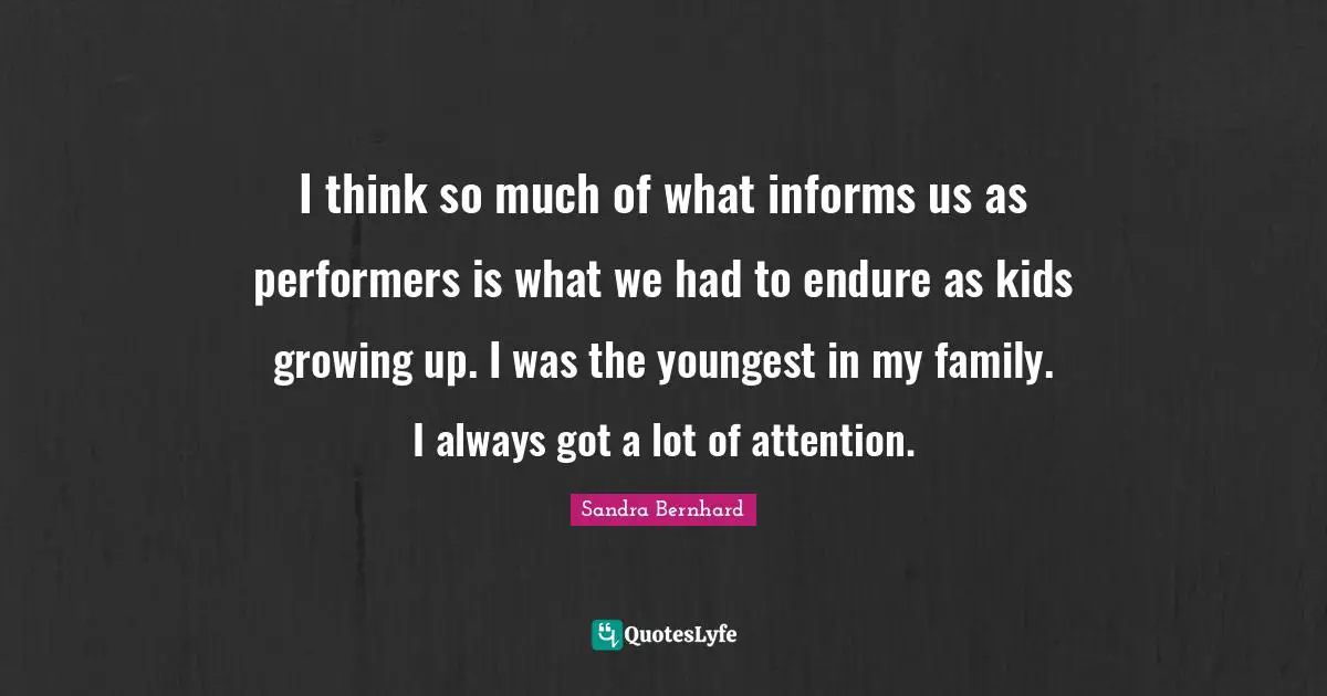 I think so much of what informs us as performers is what we had to endure as kids growing up. I was the youngest in my family. I always got a lot of attention.