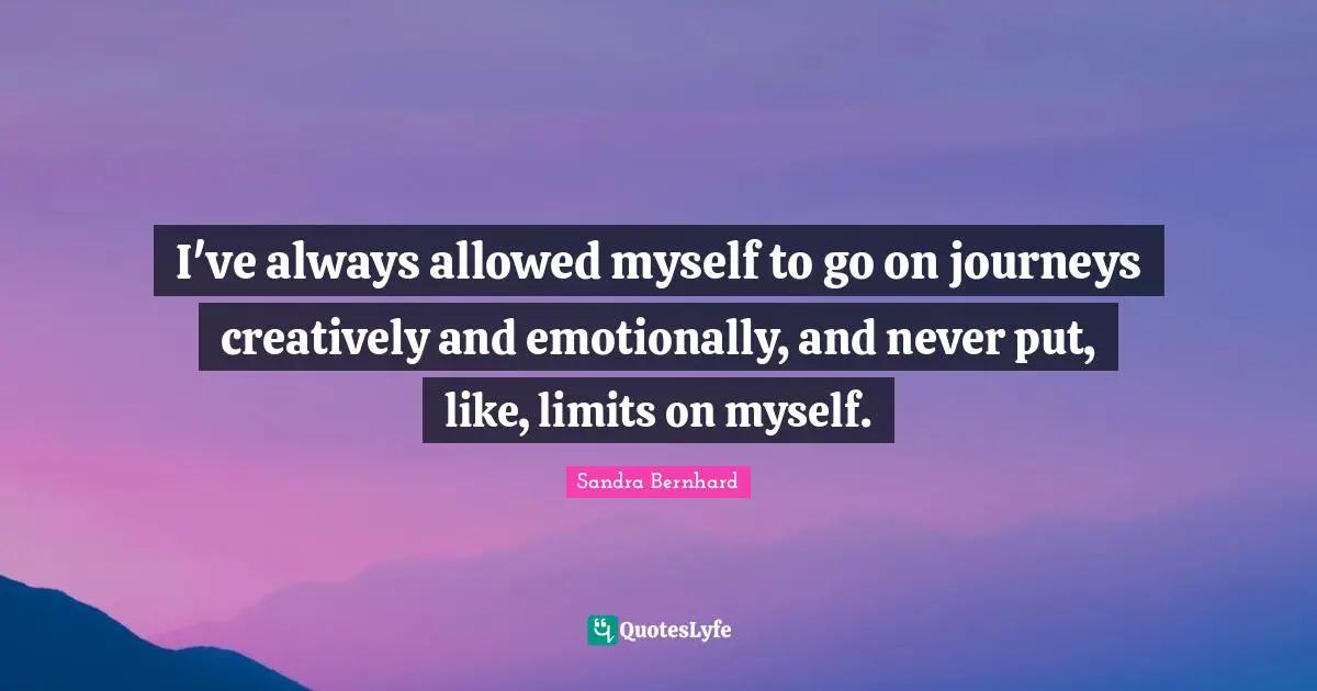 I've always allowed myself to go on journeys creatively and emotionally, and never put, like, limits on myself.