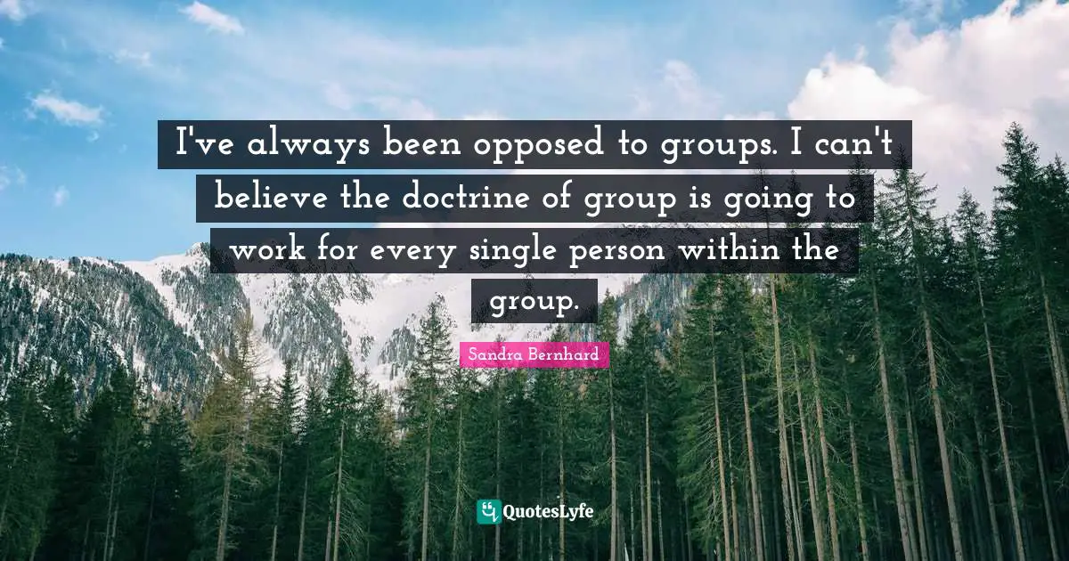 I've always been opposed to groups. I can't believe the doctrine of group is going to work for every single person within the group.