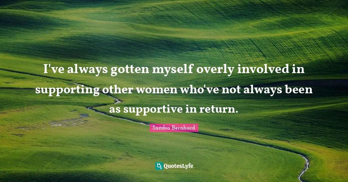 I've always gotten myself overly involved in supporting other women who've not always been as supportive in return.