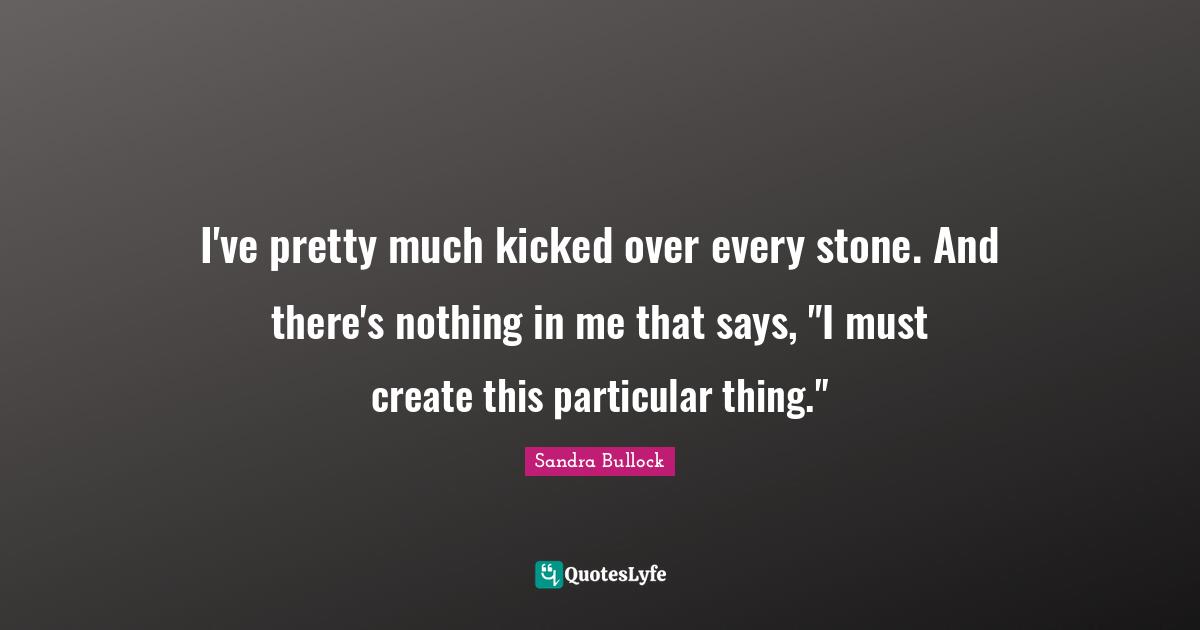 I've pretty much kicked over every stone. And there's nothing in me that says, "I must create this particular thing."