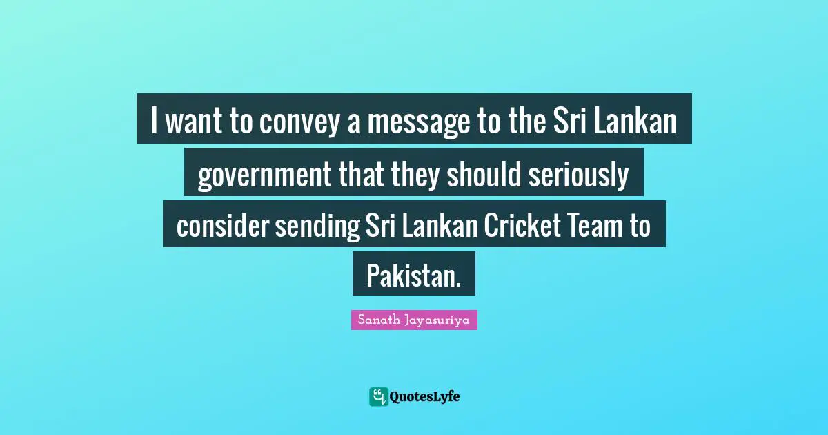 I want to convey a message to the Sri Lankan government that they should seriously consider sending Sri Lankan Cricket Team to Pakistan.