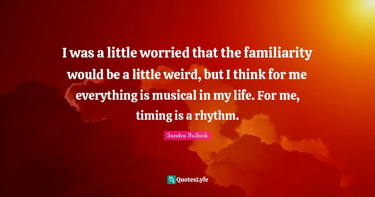 I was a little worried that the familiarity would be a little weird, but I think for me everything is musical in my life. For me, timing is a rhythm.