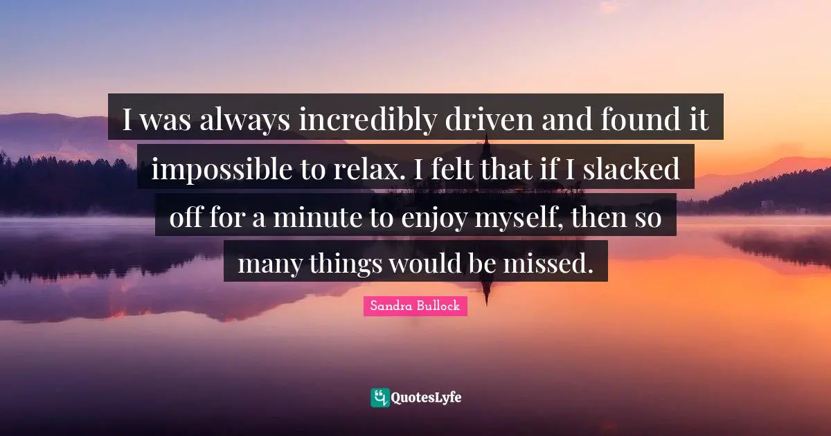 I was always incredibly driven and found it impossible to relax. I felt that if I slacked off for a minute to enjoy myself, then so many things would be missed.