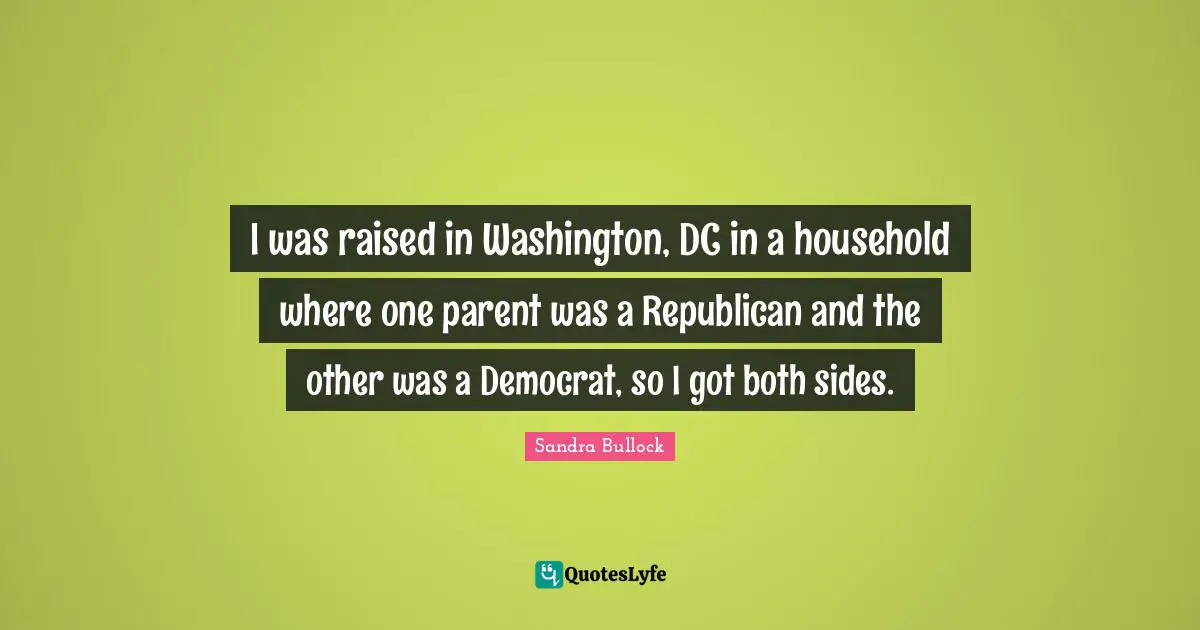 I was raised in Washington, DC in a household where one parent was a Republican and the other was a Democrat, so I got both sides.