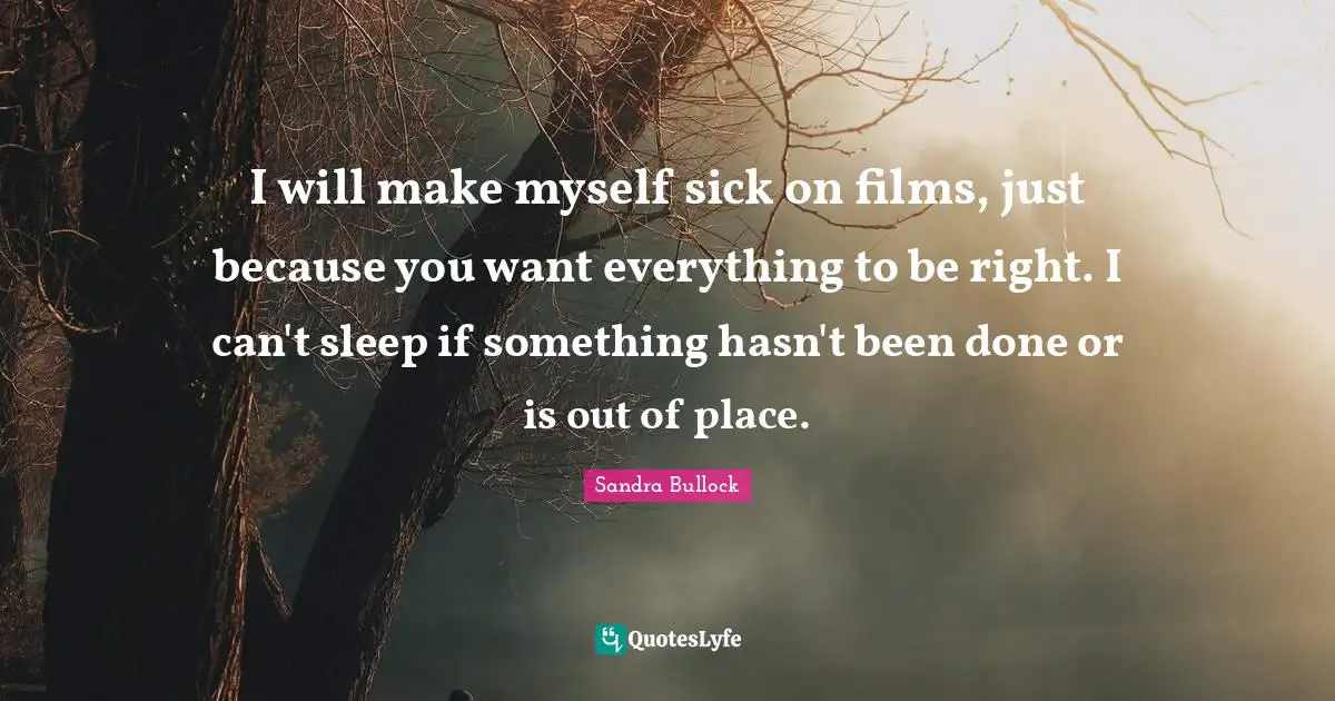 I will make myself sick on films, just because you want everything to be right. I can't sleep if something hasn't been done or is out of place.