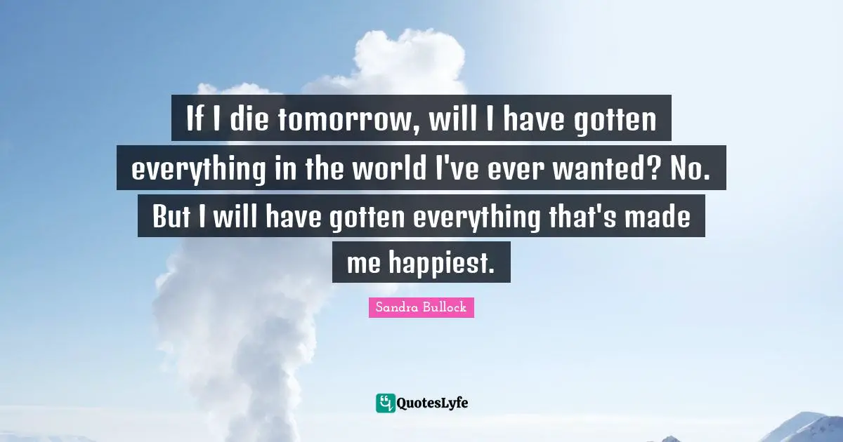 If I die tomorrow, will I have gotten everything in the world I've ever wanted? No. But I will have gotten everything that's made me happiest.